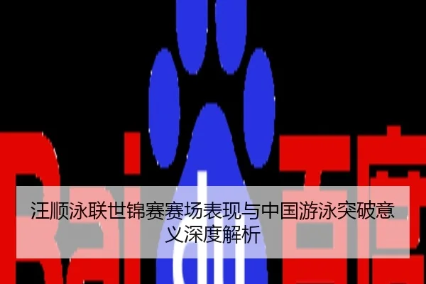 汪顺泳联世锦赛赛场表现与中国游泳突破意义深度解析
