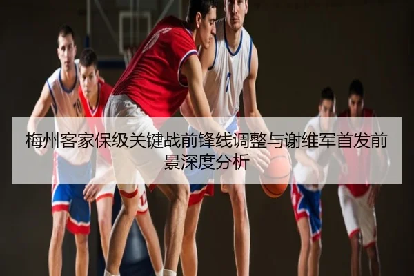 梅州客家保级关键战前锋线调整与谢维军首发前景深度分析