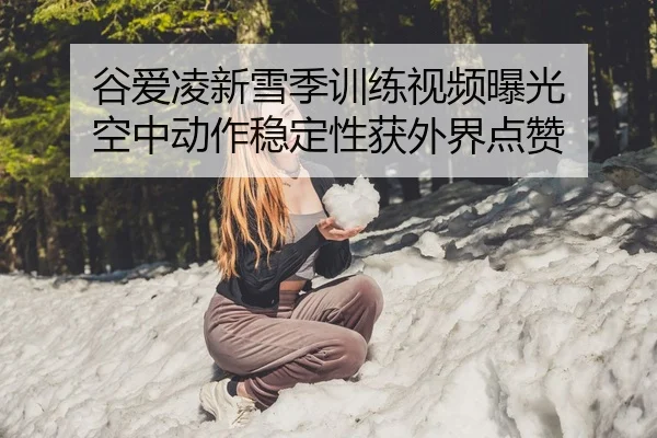 谷爱凌新雪季训练视频曝光 空中动作稳定性获外界点赞