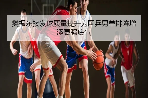 樊振东接发球质量提升为国乒男单排阵增添更强底气