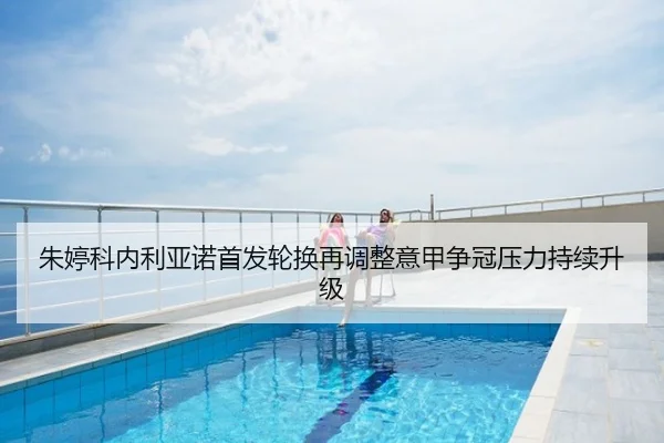 朱婷科内利亚诺首发轮换再调整意甲争冠压力持续升级