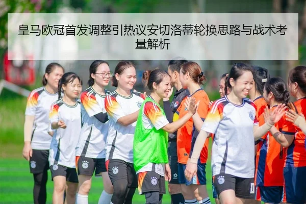 皇马欧冠首发调整引热议安切洛蒂轮换思路与战术考量解析