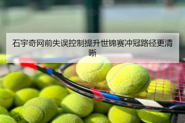 石宇奇网前失误控制提升世锦赛冲冠路径更清晰
