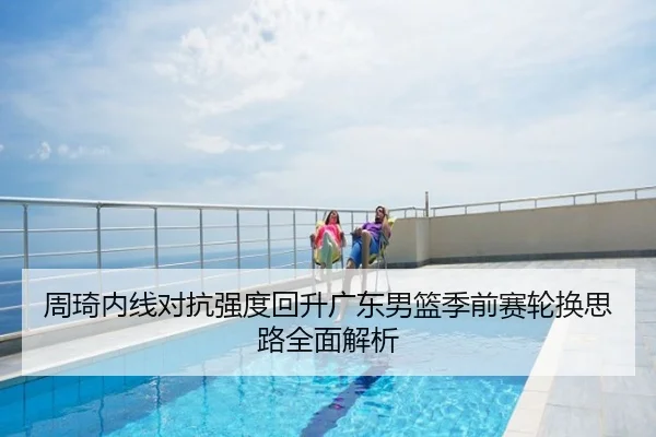 周琦内线对抗强度回升广东男篮季前赛轮换思路全面解析