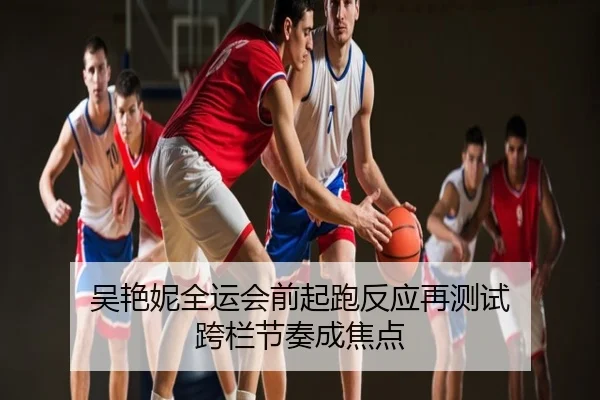 吴艳妮全运会前起跑反应再测试 跨栏节奏成焦点